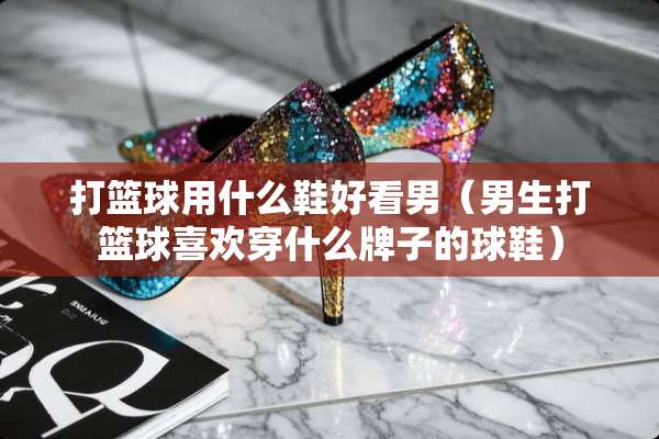打篮球用什么鞋好看男（男生打篮球喜欢穿什么牌子的球鞋）