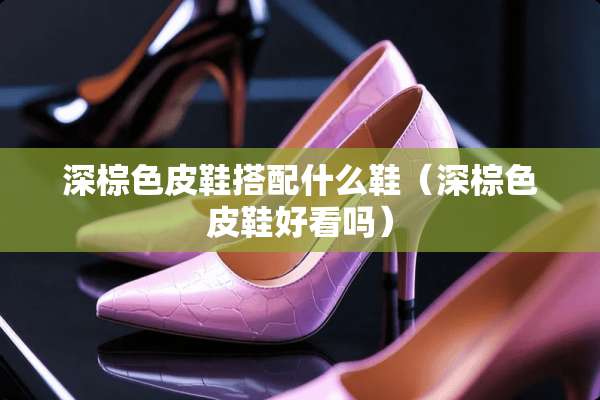 深棕色皮鞋搭配什么鞋（深棕色皮鞋好看吗）