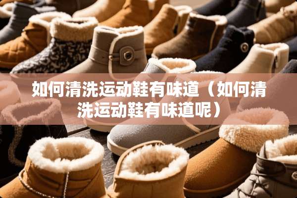 如何清洗运动鞋有味道（如何清洗运动鞋有味道呢）