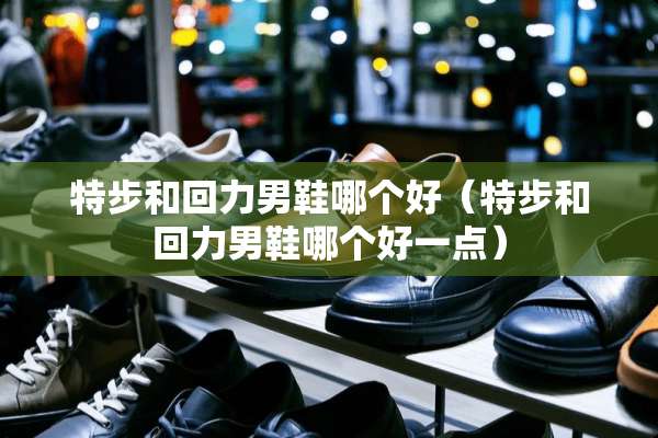 特步和回力男鞋哪个好（特步和回力男鞋哪个好一点）