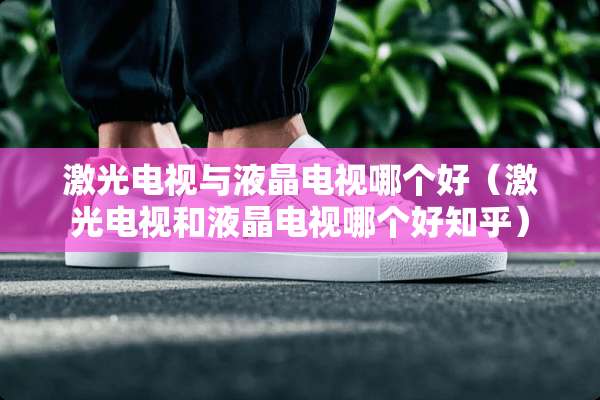 激光电视与液晶电视哪个好（激光电视和液晶电视哪个好知乎）
