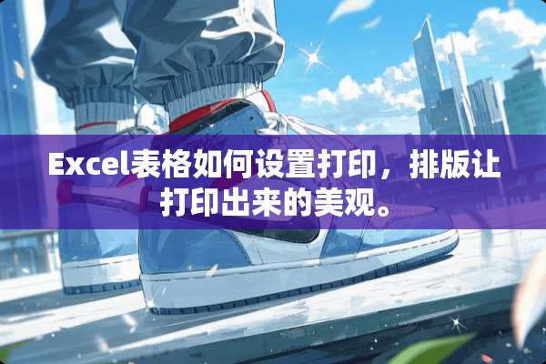 Excel表格如何设置打印，排版让打印出来的美观。