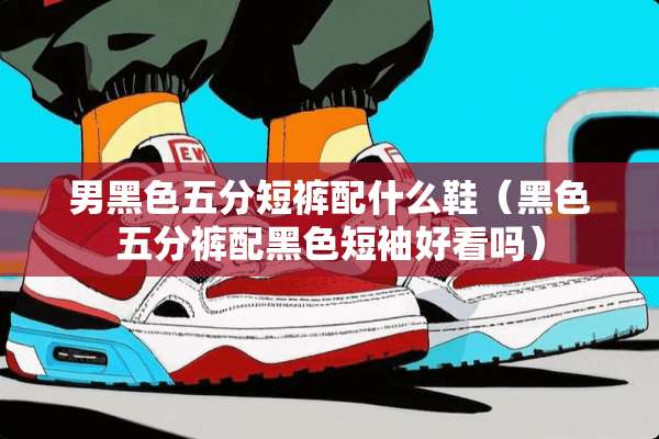 男黑色五分短裤配什么鞋（黑色五分裤配黑色短袖好看吗）