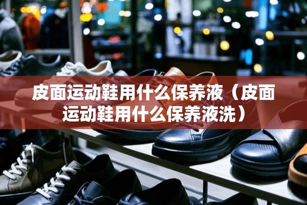 皮面运动鞋用什么保养液（皮面运动鞋用什么保养液洗）