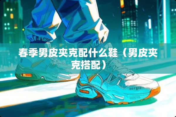 春季男皮夹克配什么鞋（男皮夹克搭配）