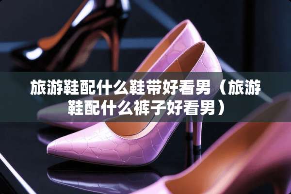 旅游鞋配什么鞋带好看男（旅游鞋配什么裤子好看男）
