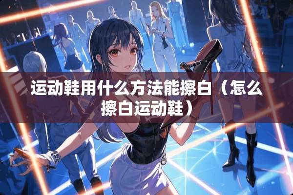 运动鞋用什么方法能擦白（怎么擦白运动鞋）