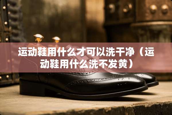 运动鞋用什么才可以洗干净（运动鞋用什么洗不发黄）