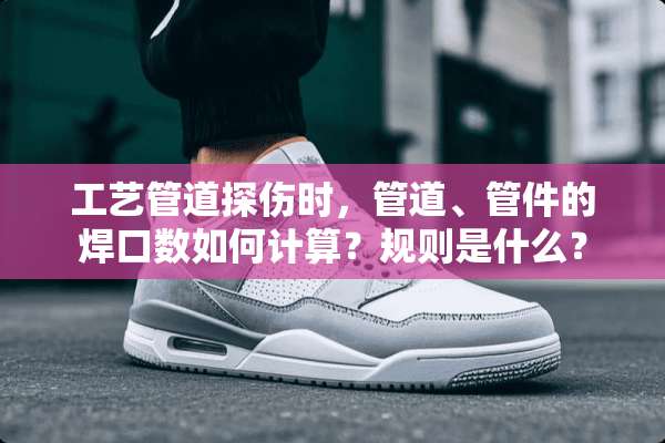 工艺管道探伤时，管道、管件的焊口数如何计算？规则是什么？