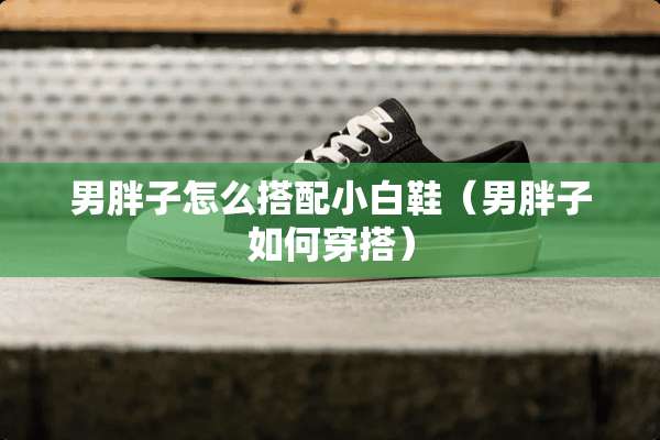 男胖子怎么搭配小白鞋（男胖子如何穿搭）