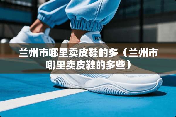 兰州市哪里卖皮鞋的多（兰州市哪里卖皮鞋的多些）
