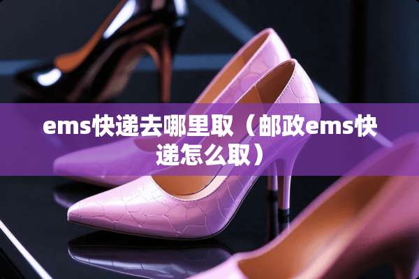 ems快递去哪里取（邮政ems快递怎么取）
