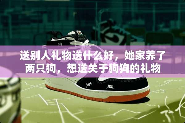 送别人礼物送什么好，她家养了两只狗，想送关于狗狗的礼物