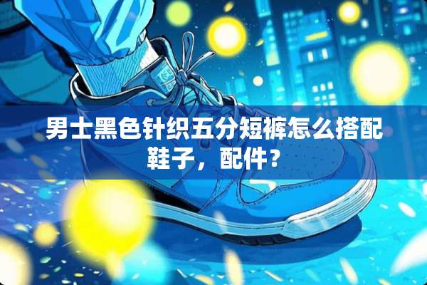 男士黑色针织五分短裤怎么搭配鞋子，配件？