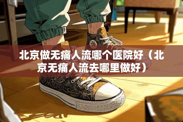 北京做无痛人流哪个医院好（北京无痛人流去哪里做好）