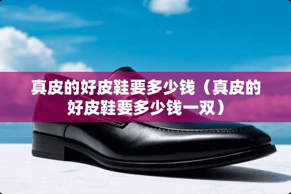 真皮的好皮鞋要多少钱（真皮的好皮鞋要多少钱一双）