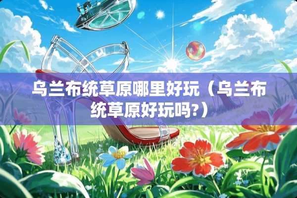 乌兰布统草原哪里好玩（乌兰布统草原好玩吗?）