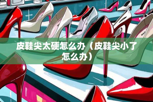 皮鞋尖太硬怎么办（皮鞋尖小了怎么办）