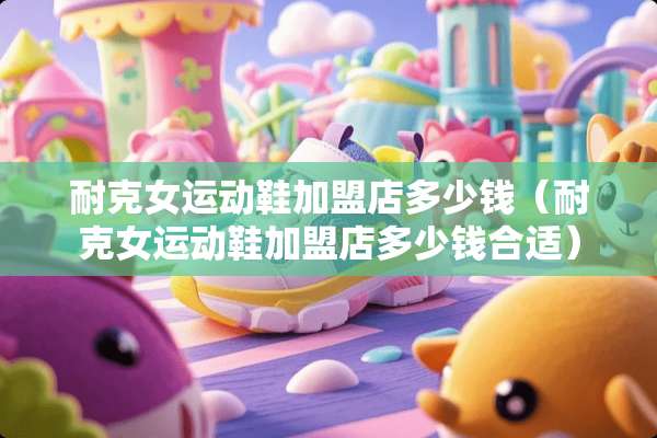 耐克女运动鞋加盟店多少钱（耐克女运动鞋加盟店多少钱合适）