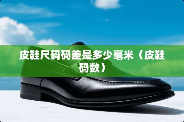 皮鞋尺码码差是多少毫米（皮鞋码数）