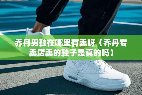 乔丹男鞋在哪里有卖呀（乔丹专卖店卖的鞋子是真的吗）