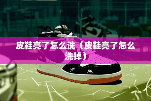 皮鞋亮了怎么洗（皮鞋亮了怎么洗掉）