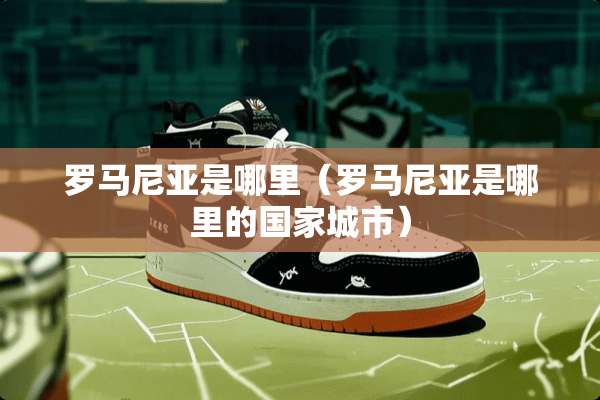罗马尼亚是哪里（罗马尼亚是哪里的国家城市）