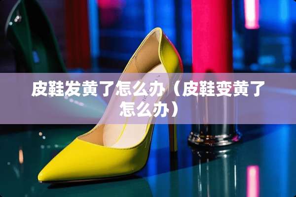 皮鞋发黄了怎么办（皮鞋变黄了怎么办）