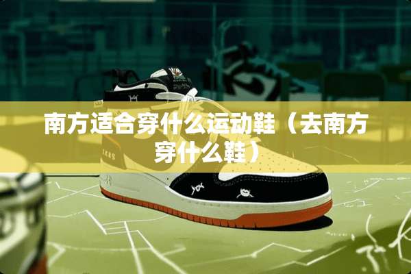 南方适合穿什么运动鞋（去南方穿什么鞋）