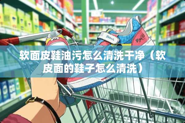 软面皮鞋油污怎么清洗干净（软皮面的鞋子怎么清洗）
