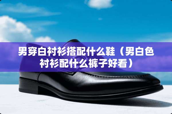 男穿白衬衫搭配什么鞋（男白色衬衫配什么裤子好看）