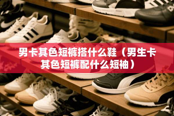 男卡其色短裤搭什么鞋（男生卡其色短裤配什么短袖）