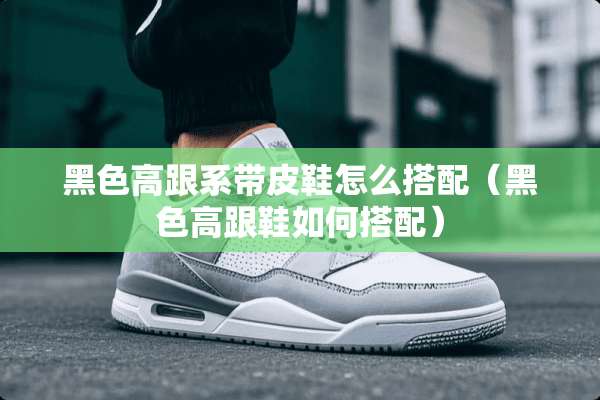 黑色高跟系带皮鞋怎么搭配（黑色高跟鞋如何搭配）