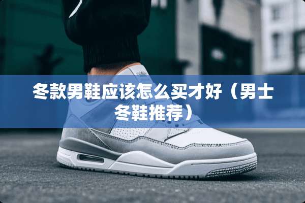 冬款男鞋应该怎么买才好（男士冬鞋推荐）