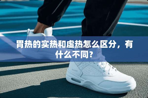 胃热的实热和虚热怎么区分，有什么不同？
