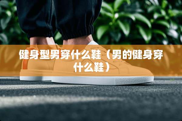 健身型男穿什么鞋（男的健身穿什么鞋）