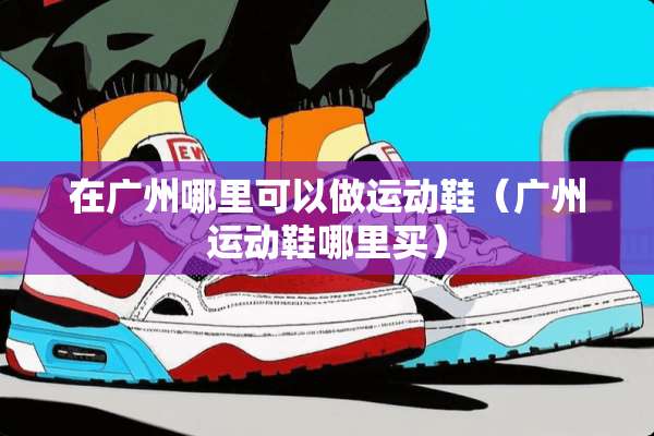 在广州哪里可以做运动鞋（广州运动鞋哪里买）