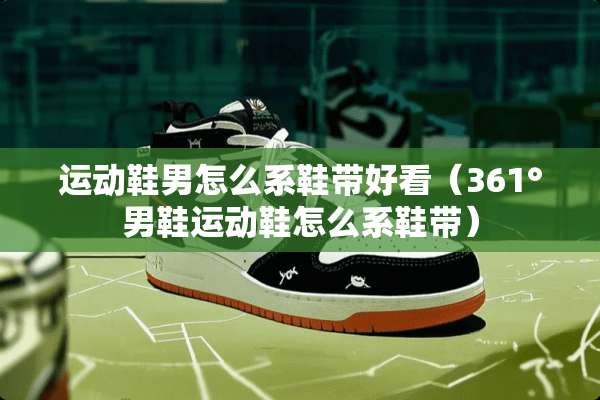 运动鞋男怎么系鞋带好看（361°男鞋运动鞋怎么系鞋带）