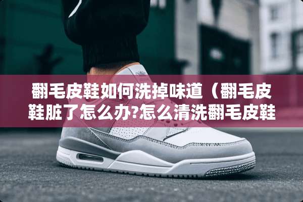 翻毛皮鞋如何洗掉味道（翻毛皮鞋脏了怎么办?怎么清洗翻毛皮鞋?）