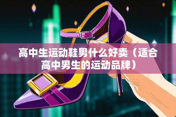 高中生运动鞋男什么好卖（适合高中男生的运动品牌）