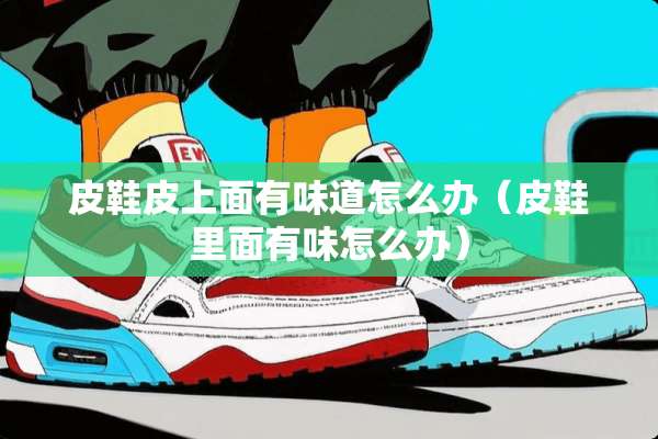 皮鞋皮上面有味道怎么办（皮鞋里面有味怎么办）