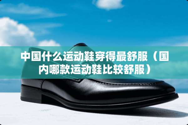 中国什么运动鞋穿得最舒服（国内哪款运动鞋比较舒服）