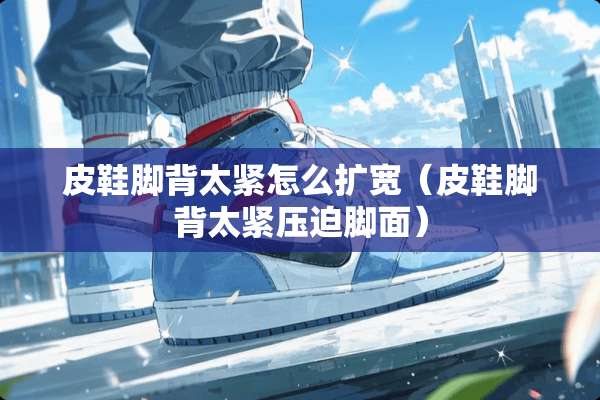皮鞋脚背太紧怎么扩宽（皮鞋脚背太紧**脚面）