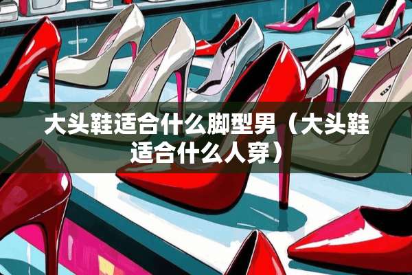 大头鞋适合什么脚型男（大头鞋适合什么人穿）