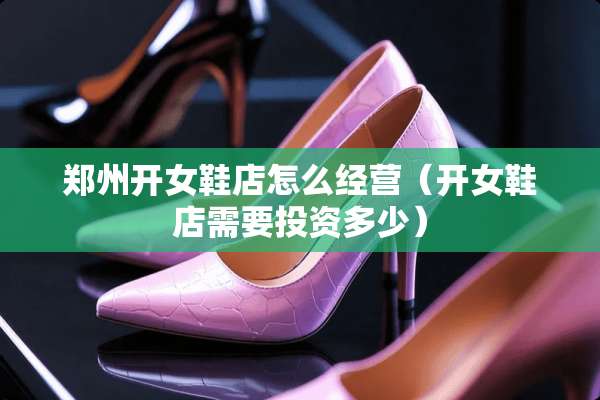 郑州开女鞋店怎么经营（开女鞋店需要投资多少）
