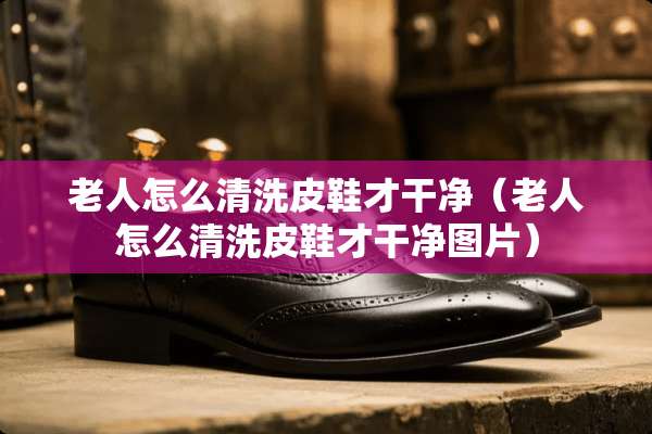 老人怎么清洗皮鞋才干净（老人怎么清洗皮鞋才干净图片）