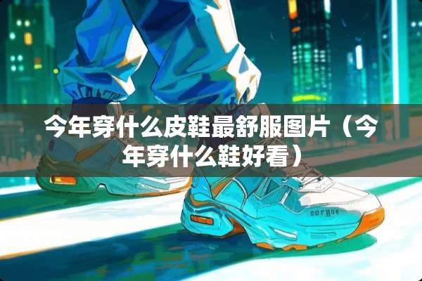 今年穿什么皮鞋最舒服图片（今年穿什么鞋好看）