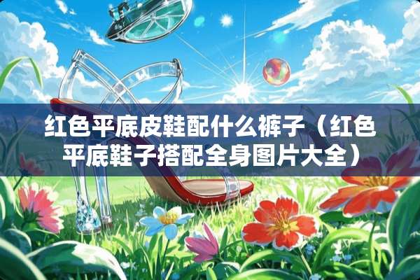 红色平底皮鞋配什么裤子（红色平底鞋子搭配全身图片大全）