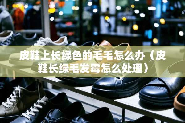 皮鞋上长绿色的毛毛怎么办（皮鞋长绿毛发霉怎么处理）