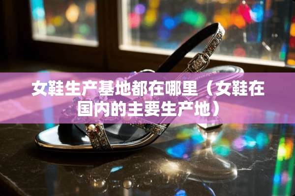 女鞋生产基地都在哪里（女鞋在国内的主要生产地）